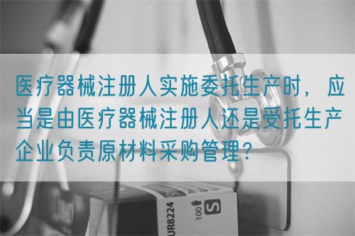 醫(yī)療器械注冊人實施委托生產(chǎn)時，應(yīng)當(dāng)是由醫(yī)療器械注冊人還是受托生產(chǎn)企業(yè)負責(zé)原材料采購管理？(圖1)