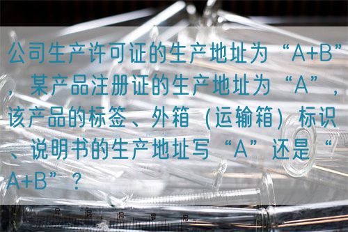 公司生產(chǎn)許可證的生產(chǎn)地址為“A+B”,某產(chǎn)品注冊(cè)證的生產(chǎn)地址為“A”,該產(chǎn)品的標(biāo)簽、外箱(運(yùn)輸箱)標(biāo)識(shí)、說(shuō)明書(shū)的生產(chǎn)地址寫(xiě)“A”還是“A+B”?(圖1) 公司生產(chǎn)許可證的生產(chǎn)地址為“A+B”,某產(chǎn)品注冊(cè)證的生產(chǎn)地址為“A”,該產(chǎn)品的標(biāo)簽、外箱(運(yùn)輸箱)標(biāo)識(shí)、說(shuō)明書(shū)的生產(chǎn)地址寫(xiě)“A”還是“A+B”?(圖1)