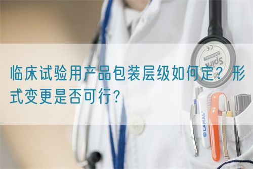 臨床試驗用產(chǎn)品包裝層級如何定？形式變更是否可行？(圖1)