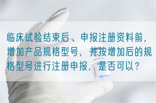 臨床試驗(yàn)結(jié)束后、申報(bào)注冊資料前，增加產(chǎn)品規(guī)格型號，并按增加后的規(guī)格型號進(jìn)行注冊申報(bào)，是否可以？(圖1)