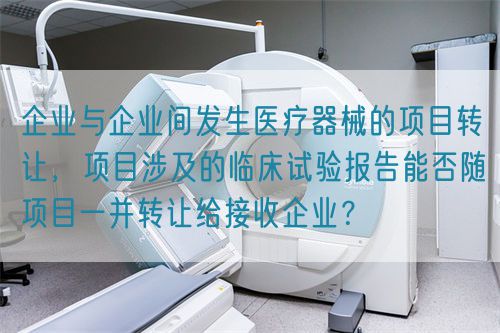 企業(yè)與企業(yè)間發(fā)生醫(yī)療器械的項目轉(zhuǎn)讓，項目涉及的臨床試驗報告能否隨項目一并轉(zhuǎn)讓給接收企業(yè)？(圖1)
