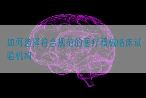 如何選擇符合規(guī)范的醫(yī)療器械臨床試驗機構(gòu)(圖1)