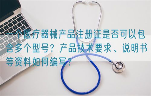 一個(gè)醫(yī)療器械產(chǎn)品注冊證是否可以包含多個(gè)型號(hào)？產(chǎn)品技術(shù)要求、說明書等資料如何編寫？