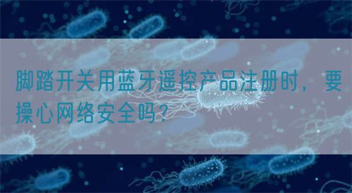 腳踏開關(guān)用藍(lán)牙遙控產(chǎn)品注冊時，要操心網(wǎng)絡(luò)安全嗎？(圖1)