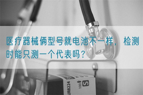 醫(yī)療器械倆型號就電池不一樣，檢測時能只測一個代表嗎？