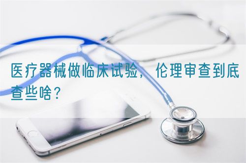 醫(yī)療器械做臨床試驗(yàn)，倫理審查到底查些啥？(圖1)