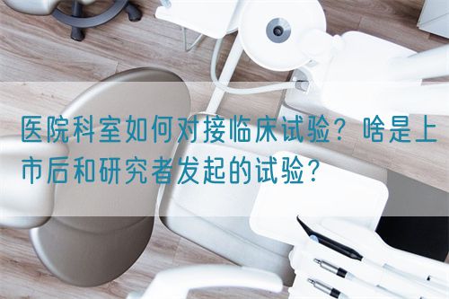 醫(yī)院科室如何對接臨床試驗(yàn)？啥是上市后和研究者發(fā)起的試驗(yàn)？(圖1)