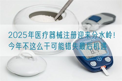 2025年醫(yī)療器械注冊迎來分水嶺！今年不這么干可能錯失最后機遇(圖1)