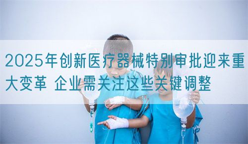 2025年創(chuàng)新醫(yī)療器械特別審批迎來重大變革 企業(yè)需關注這些關鍵調整(圖1)